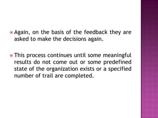  Again,on the basis of the feedback they are
 asked to make the decisions again.

 Thisprocess continues until some meaningful
 results do not come out or some predefined
 state of the organization exists or a specified
 number of trail are completed.
 