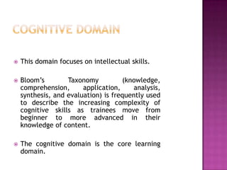    This domain focuses on intellectual skills.

   Bloom’s        Taxonomy          (knowledge,
    comprehension,      application,     analysis,
    synthesis, and evaluation) is frequently used
    to describe the increasing complexity of
    cognitive skills as trainees move from
    beginner to more advanced in their
    knowledge of content.

   The cognitive domain is the core learning
    domain.
 