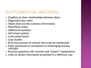    Graphics to show relationships between ideas
   Organized class notes
   Tables that provide summary information
   PowerPoint slides
   Additional examples
   Self-check quizzes
   A discussion board
   Case studies
   Drill and practice of content that must be memorized
   Flash animations or simulations of challenging and key
    concepts
   Practice questions with answers and “expert” explanations
   Links to similar information presented in a different way
 