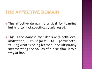  The affective domain is critical for learning
 but is often not specifically addressed.

 Thisis the domain that deals with attitudes,
 motivation, willingness to participate,
 valuing what is being learned, and ultimately
 incorporating the values of a discipline into a
 way of life.
 