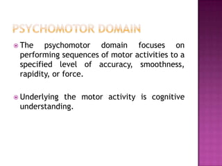  The   psychomotor domain focuses on
 performing sequences of motor activities to a
 specified level of accuracy, smoothness,
 rapidity, or force.

 Underlyingthe motor activity is cognitive
 understanding.
 