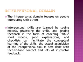  The Interpersonal domain focuses on people
 interacting with others.

 Interpersonalskills are learned by seeing
 models, practicing the skills, and getting
 feedback in the form of coaching. While
 short videos, good explanations, and
 checklists can facilitate the conceptual
 learning of the skills, the actual acquisition
 of the interpersonal skill is best done with
 face-to-face contact and lots of instructor
 feedback.
 
