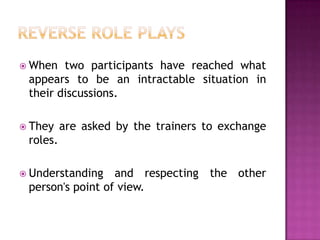  When  two participants have reached what
 appears to be an intractable situation in
 their discussions.

 They    are asked by the trainers to exchange
 roles.

 Understanding   and respecting the other
 person's point of view.
 