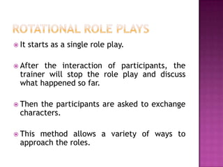  It   starts as a single role play.

 After  the interaction of participants, the
  trainer will stop the role play and discuss
  what happened so far.

 Then the participants are asked to exchange
  characters.

 This method allows a variety of ways to
  approach the roles.
 