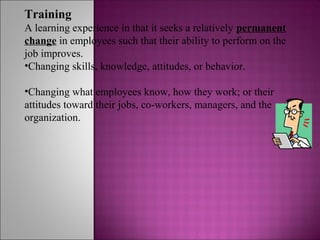 Training
A learning experience in that it seeks a relatively permanent
change in employees such that their ability to perform on the
job improves.
•Changing skills, knowledge, attitudes, or behavior.
•Changing what employees know, how they work; or their
attitudes toward their jobs, co-workers, managers, and the
organization.
 