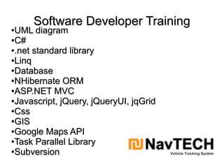 Software Developer TrainingSoftware Developer Training
●
UML diagramUML diagram
●
C#C#
●
.net standard library.net standard library
●
LinqLinq
●
DatabaseDatabase
●
NHibernate ORMNHibernate ORM
●
ASP.NET MVCASP.NET MVC
●
Javascript, jQuery, jQueryUI, jqGridJavascript, jQuery, jQueryUI, jqGrid
●
CssCss
●
GISGIS
●
Google Maps APIGoogle Maps API
●
Task Parallel LibraryTask Parallel Library
●
SubversionSubversion
 