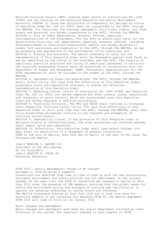 Maritime Training Council (MTC) created under Letter of Instructions No. 1404
(1984) and the function of the Technical Education and Skills Development
Authority (TESDA) to issue the Certificate of Competency for Ratings by virtue
of Executive Order No. 242 (s. 2000) shall be transferred to the DOTC, through
the MARINA. Its functions, the records, equipment, facilities, rights, and other
assets and personnel are hereby transferred to the DOTC, through the MARINA.
SECTION 4. Role of Other Departments, Bureaus, Offices, Agencies,
Instrumentalities of the Government. For the DOTC to effectively carry out the
above-stated functions, all departments, agencies, bureaus, offices, including
Government-Owned or Controlled Corporations (GOCCs) are hereby directed to
render full assistance and cooperation to the DOTC, through the MARINA, as may
be necessary and appropriate in the performance of its functions; and
SECTION 5. Funding and Personnel. The amount necessary to carry out the
implementation of this Executive Order shall be chargeable against such funds as
may be identified by the Office of the President and the DOTC. The creation of
additional plantilla positions and hiring of additional personnel to carry out
the functions enumerated therein shall be authorized in coordination with the
Department of Budget and Management (DBM). Thereafter, appropriations for the
STCW implementation shall be included in the budget of the DOTC, through the
MARINA.
SECTION 6. Implementing Rules and Regulations. The DOTC, through the MARINA,
shall, within thirty (30) days from the effectivity of this Executive Order,
promulgate rules and regulations necessary to ensure the effective
implementation of this Executive Order.
SECTION 7. Repealing Clause. Letter of Instruction No. 1404 (1984) and Executive
Order No. 242 (s. 2000) are hereby repealed All other orders, rules, regulations
and issuances, or parts thereof, which are inconsistent with this Executive
Order are hereby repealed or modified accordingly.
SECTION 8. Transitory Provision. The MTC and TESDA shall continue to discharge
their respective functions within thirty (30) days from effectivity of this
Executive Order or until such time that the DOTC, through the MARINA, shall have
fully established procedures relative to the transfer and assumption of
functions stated herein.
SECTION 9. Separability Clause. If any provision of this Executive Order is
declared invalid or unconstitutional, the other provisions not affected thereby
shall remain valid and subsisting.
SECTION 10. Effectivity. This Executive Order shall take effect fifteen (15)
days after its publication in a newspaper of general circulation.
DONE in the City of Manila, this 30th day of April, in the year of Our Lord, Two
Thousand and Twelve.
(Sgd.) BENIGNO S. AQUINO III
President of the Philippines
By the President:
(Sgd.) PAQUITO N. OCHOA JR.
Executive Secretary
STCW 2010 – Manila Amendments: Change or No Change?
December 2, 2010 By Anish 8 Comments
Conventions are modified from time to time to cope up with the new technologies,
stringent environment and safety policies and for improvement in the current
system. On the same line, the STCW 95 convention was amended in manila on 25th
June 2010 under the presence of IMO members, ensuring that the global needs for
safety and environment policy and standard of training and certification to
operate the advanced technology in coming future are achieved.
The Manila conference started on 21st June 2010 and it took five days for
associate members to get consensus for amending STCW 95. The Manila amendment
STCW 2010 will come in force on 1st January 2012
Major Changes and Amendments
Major changes and amendments were made for engine department followed by other
structure of the system. The important changes to each chapter of STCW
 