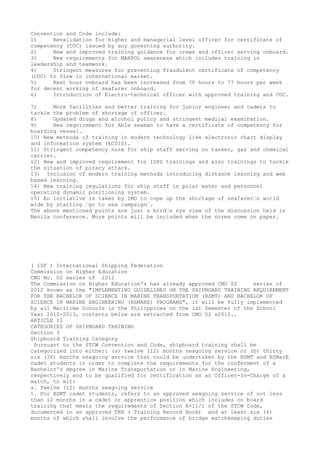 Convention and Code include:
1) Revalidation for higher and managerial level officer for certificate of
competency (COC) issued by any governing authority.
2) New and improved training guidance for crews and officer serving onboard.
3) New requirements for MARPOL awareness which includes training in
leadership and teamwork.
4) Stringent measures for preventing fraudulent certificate of competency
(COC) to flow in international market.
5) Rest hour onboard has been increased from 70 hours to 77 hours per week
for decent working of seafarer onboard.
6) Introduction of Electro-technical officer with approved training and COC.
7) More facilities and better training for junior engineer and cadets to
tackle the problem of shortage of officer.
8) Updated drugs and alcohol policy and stringent medical examination.
9) New requirement for Able seaman to have a certificate of competency for
boarding vessel.
10) New methods of training in modern technology like electronic chart display
and information system (ECDIS).
11) Stringent competency norm for ship staff serving on tanker, gas and chemical
carrier.
12) New and improved requirement for ISPS trainings and also trainings to tackle
the situation of piracy attack.
13) Inclusion of modern training methods introducing distance learning and web
based learning.
14) New training regulations for ship staff in polar water and personnel
operating dynamic positioning system.
15) An initiative is taken by IMO to cope up the shortage of seafarer–s world
wide by starting –go to sea campaign–.
The above mentioned points are just a bird–s eye view of the discussion held in
Manila conference. More points will be included when the norms come on paper.
( ISF ) International Shipping Federation
Commission on Higher Education
CMO No. O2 series of 2012
The Commission on Higher Education's has already approved CMO 02 series of
2012 known as the "IMPLEMENTING GUIDELINES ON THE SHIPBOARD TRAINING REQUIREMENT
FOR THE BACHELOR OF SCIENCE IN MARINE TRANSPORTATION (BSMT) AND BACHELOR OF
SCIENCE IN MARINE ENGINEERING (BSMARE) PROGRAMS", it will be fully implemented
by all Maritime Schools in the Philippines on the 1st Semester of the School
Year 2012-2013, contents below are extracted from CMO 02 s2012..
ARTICLE II
CATEGORIES OF SHIPBOARD TRAINING
Section 3
Shipboard Training Category
Pursuant to the STCW Convention and Code, shipboard training shall be
categorized into either: (a) twelve (12) months seagoing service or (b) thirty
six (36) months seagoing service that could be undertaken by the BSMT and BSMarE
cadet students in order to complete the requirements for the conferment of a
Bachelor's degree in Marine Transportation or in Marine Engineering,
respectively and to be qualified for certification as an Officer-In-Charge of a
watch, to wit:
a. Twelve (12) months seagoing service
1. For BSMT cadet students, refers to an approved seagoing service of not less
than 12 months in a cadet or apprentice position which includes on board
training that meets the requirements of Section A-11/1 of the STCW Code,
documented in an approved TRB ( Training Record Book) and at least six (6)
months of which shall involve the performance of bridge watchkeeping duties
 