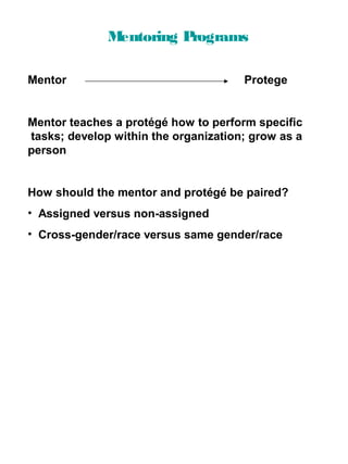 M
entoring P
rograms
Mentor

Protege

Mentor teaches a protégé how to perform specific
tasks; develop within the organization; grow as a
person

How should the mentor and protégé be paired?
• Assigned versus non-assigned
• Cross-gender/race versus same gender/race

 