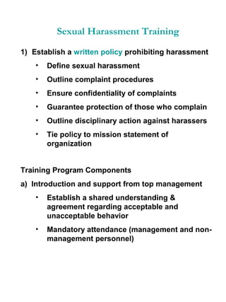 Sexual Harassment Training
1) Establish a written policy prohibiting harassment
•

Define sexual harassment

•

Outline complaint procedures

•

Ensure confidentiality of complaints

•

Guarantee protection of those who complain

•

Outline disciplinary action against harassers

•

Tie policy to mission statement of
organization

Training Program Components
a) Introduction and support from top management
•

Establish a shared understanding &
agreement regarding acceptable and
unacceptable behavior

•

Mandatory attendance (management and nonmanagement personnel)

 