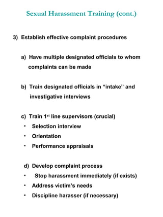 Sexual Harassment Training (cont.)
3) Establish effective complaint procedures

a) Have multiple designated officials to whom
complaints can be made

b) Train designated officials in “intake” and
investigative interviews

c) Train 1st line supervisors (crucial)
•

Selection interview

•

Orientation

•

Performance appraisals

d) Develop complaint process
•

Stop harassment immediately (if exists)

•

Address victim’s needs

•

Discipline harasser (if necessary)

 