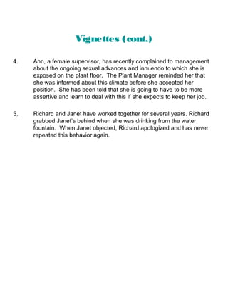 Vignettes (cont.)
4.

Ann, a female supervisor, has recently complained to management
about the ongoing sexual advances and innuendo to which she is
exposed on the plant floor. The Plant Manager reminded her that
she was informed about this climate before she accepted her
position. She has been told that she is going to have to be more
assertive and learn to deal with this if she expects to keep her job.

5.

Richard and Janet have worked together for several years. Richard
grabbed Janet’s behind when she was drinking from the water
fountain. When Janet objected, Richard apologized and has never
repeated this behavior again.

 