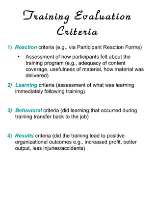 Training Evaluation
Criteria
1) Reaction criteria (e.g., via Participant Reaction Forms)
•

Assessment of how participants felt about the
training program (e.g., adequacy of content
coverage, usefulness of material, how material was
delivered)

2) Learning criteria (assessment of what was learning
immediately following training)

3) Behavioral criteria (did learning that occurred during
training transfer back to the job)

4) Results criteria (did the training lead to positive
organizational outcomes e.g., increased profit, better
output, less injuries/accidents)

 