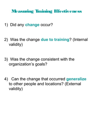 M
easuring T
raining E
ffectiveness
1) Did any change occur?

2) Was the change due to training? (Internal
validity)

3) Was the change consistent with the
organization’s goals?

4) Can the change that occurred generalize
to other people and locations? (External
validity)

 