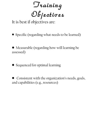 Training
Objectives
It is best if objectives are:
• Specific (regarding what needs to be learned)

• Measurable (regarding how will learning be
assessed)
• Sequenced for optimal learning
• Consistent with the organization’s needs, goals,
and capabilities (e.g., resources)

 