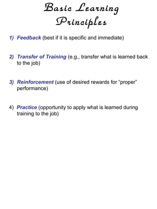 Basic Learning
Principles
1) Feedback (best if it is specific and immediate)

2) Transfer of Training (e.g., transfer what is learned back
to the job)

3) Reinforcement (use of desired rewards for “proper”
performance)

4) Practice (opportunity to apply what is learned during
training to the job)

 