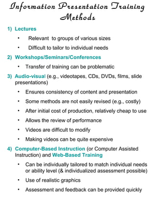 Information Presentation Training
Methods
1) Lectures
•

Relevant to groups of various sizes

•

Difficult to tailor to individual needs

2) Workshops/Seminars/Conferences
•

Transfer of training can be problematic

3) Audio-visual (e.g., videotapes, CDs, DVDs, films, slide
presentations)
•

Ensures consistency of content and presentation

•

Some methods are not easily revised (e.g., costly)

•

After initial cost of production, relatively cheap to use

•

Allows the review of performance

•

Videos are difficult to modify

•

Making videos can be quite expensive

4) Computer-Based Instruction (or Computer Assisted
Instruction) and Web-Based Training
•

Can be individually tailored to match individual needs
or ability level (& individualized assessment possible)

•

Use of realistic graphics

•

Assessment and feedback can be provided quickly

 