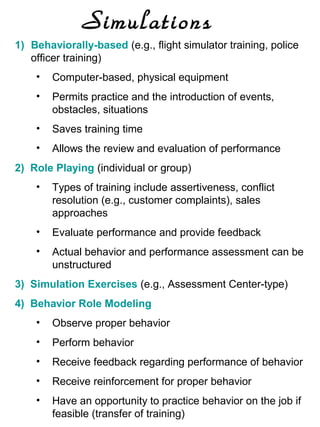 Simulations
1) Behaviorally-based (e.g., flight simulator training, police
officer training)
•

Computer-based, physical equipment

•

Permits practice and the introduction of events,
obstacles, situations

•

Saves training time

•

Allows the review and evaluation of performance

2) Role Playing (individual or group)
•

Types of training include assertiveness, conflict
resolution (e.g., customer complaints), sales
approaches

•

Evaluate performance and provide feedback

•

Actual behavior and performance assessment can be
unstructured

3) Simulation Exercises (e.g., Assessment Center-type)
4) Behavior Role Modeling
•

Observe proper behavior

•

Perform behavior

•

Receive feedback regarding performance of behavior

•

Receive reinforcement for proper behavior

•

Have an opportunity to practice behavior on the job if
feasible (transfer of training)

 