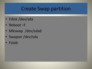 Create Swap partition 
• Fdisk /dev/sda 
• Reboot –f 
• Mkswap /dev/sda6 
• Swapon /dev/sda 
• Fstab 
 