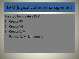 LVM(logical volume management 
For step for create a LVM 
1. Create PV 
2. Create VG 
3. Create LVM 
4. Format LVM & mount it 
 