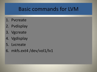 Basic commands for LVM 
1. Pvcreate 
2. Pvdisplay 
3. Vgcreate 
4. Vgdisplay 
5. Lvcreate 
6. mkfs.ext4 /dev/vol1/lv1 
 