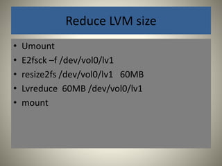 Reduce LVM size 
• Umount 
• E2fsck –f /dev/vol0/lv1 
• resize2fs /dev/vol0/lv1 60MB 
• Lvreduce 60MB /dev/vol0/lv1 
• mount 
 