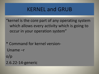 KERNEL and GRUB 
“kernel is the core part of any operating system 
which allows every activity which is going to 
occur in your operation system” 
* Command for kernel version- 
Uname –r 
o/p 
2.6.22-14-generic 
 