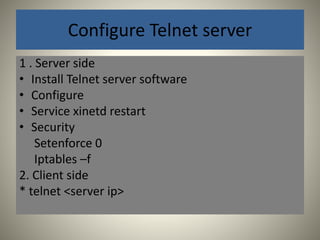 Configure Telnet server 
1 . Server side 
• Install Telnet server software 
• Configure 
• Service xinetd restart 
• Security 
Setenforce 0 
Iptables –f 
2. Client side 
* telnet <server ip> 
 