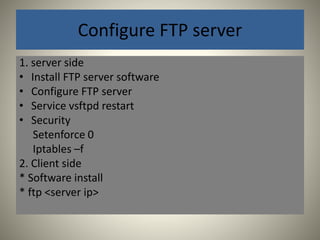 Configure FTP server 
1. server side 
• Install FTP server software 
• Configure FTP server 
• Service vsftpd restart 
• Security 
Setenforce 0 
Iptables –f 
2. Client side 
* Software install 
* ftp <server ip> 
 