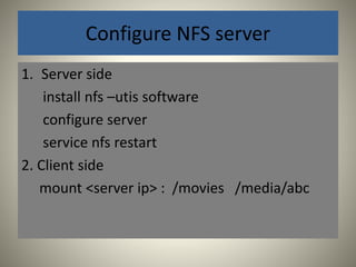 Configure NFS server 
1. Server side 
install nfs –utis software 
configure server 
service nfs restart 
2. Client side 
mount <server ip> : /movies /media/abc 
 
