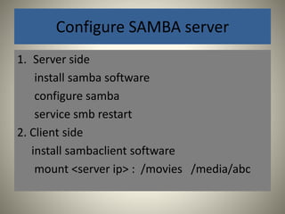 Configure SAMBA server 
1. Server side 
install samba software 
configure samba 
service smb restart 
2. Client side 
install sambaclient software 
mount <server ip> : /movies /media/abc 
