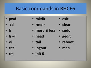 Basic commands in RHCE6 
• pwd 
• cd 
• ls 
• ls –l 
• vi 
• cat 
• rm 
• mkdir 
• rmdir 
• more & less 
• head 
• tail 
• logout 
• init 0 
• exit 
• clear 
• sudo 
• gedit 
• reboot 
• man 
 