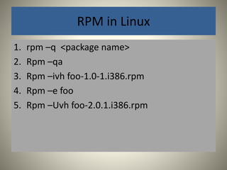 RPM in Linux 
1. rpm –q <package name> 
2. Rpm –qa 
3. Rpm –ivh foo-1.0-1.i386.rpm 
4. Rpm –e foo 
5. Rpm –Uvh foo-2.0.1.i386.rpm 
 