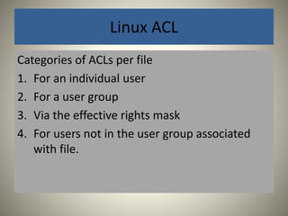 Linux ACL 
Categories of ACLs per file 
1. For an individual user 
2. For a user group 
3. Via the effective rights mask 
4. For users not in the user group associated 
with file. 
 