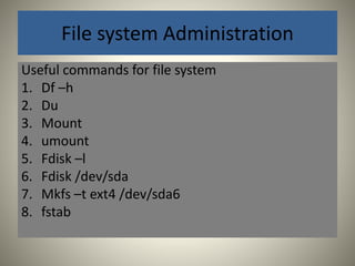 File system Administration 
Useful commands for file system 
1. Df –h 
2. Du 
3. Mount 
4. umount 
5. Fdisk –l 
6. Fdisk /dev/sda 
7. Mkfs –t ext4 /dev/sda6 
8. fstab 
 