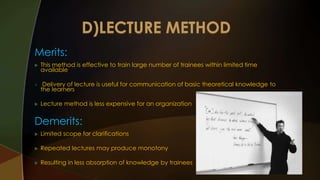 Merits: 
 This method is effective to train large number of trainees within limited time 
available 
 Delivery of lecture is useful for communication of basic theoretical knowledge to 
the learners 
 Lecture method is less expensive for an organization 
Demerits: 
 Limited scope for clarifications 
 Repeated lectures may produce monotony 
 Resulting in less absorption of knowledge by trainees 
 
