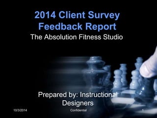 2014 Client Survey 
Feedback Report 
The Absolution Fitness Studio 
Prepared by: Instructional 
Designers 
10/3/2014 Confidential 1 
 