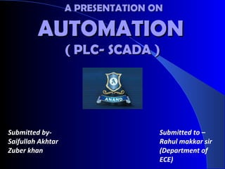 A PRESENTATION ONA PRESENTATION ON
AUTOMATIONAUTOMATION
( PLC- SCADA )( PLC- SCADA )
Submitted by-
Saifullah Akhtar
Zuber khan
Submitted to –
Rahul makkar sir
(Department of
ECE)
 