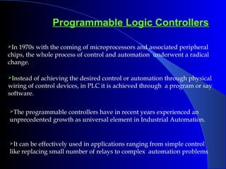 Programmable Logic ControllersProgrammable Logic Controllers
In 1970s with the coming of microprocessors and associated peripheral
chips, the whole process of control and automation underwent a radical
change.
Instead of achieving the desired control or automation through physical
wiring of control devices, in PLC it is achieved through a program or say
software.
The programmable controllers have in recent years experienced an
unprecedented growth as universal element in Industrial Automation.
It can be effectively used in applications ranging from simple control
like replacing small number of relays to complex automation problems
 