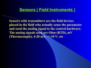Sensors ( Field Instruments )Sensors ( Field Instruments )
Sensors with transmitters are the field devices
placed in the field who actually sense the parameter
and send the analog signal to the control hardware.
The analog signals used are Ohm (RTD), mV
(Thermocouple), 4-20 mA, +/-10 V, etc
 