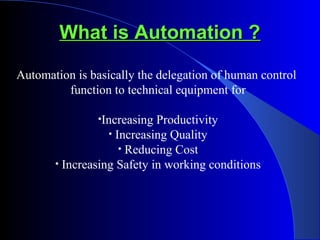 What is Automation ?What is Automation ?
Automation is basically the delegation of human control
function to technical equipment for
•Increasing Productivity
• Increasing Quality
• Reducing Cost
• Increasing Safety in working conditions
 