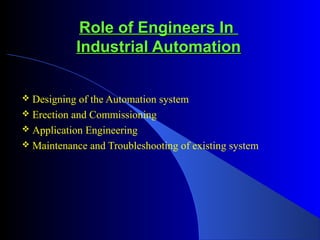 Role of Engineers InRole of Engineers In
Industrial AutomationIndustrial Automation
 Designing of the Automation system
 Erection and Commissioning
 Application Engineering
 Maintenance and Troubleshooting of existing system
 