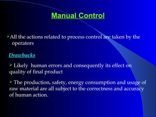 Manual ControlManual Control
All the actions related to process control are taken by the
operators
Drawbacks
 Likely human errors and consequently its effect on
quality of final product
 The production, safety, energy consumption and usage of
raw material are all subject to the correctness and accuracy
of human action.
 