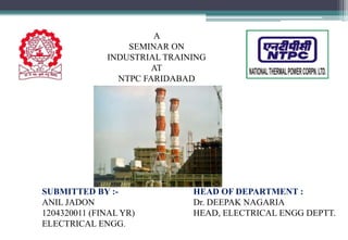 A
SEMINAR ON
INDUSTRIAL TRAINING
AT
NTPC FARIDABAD
SUBMITTED BY :-
ANIL JADON
1204320011 (FINAL YR)
ELECTRICAL ENGG.
HEAD OF DEPARTMENT :
Dr. DEEPAK NAGARIA
HEAD, ELECTRICAL ENGG DEPTT.
 