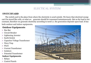 SWITCHYARD
The switch yard is the place from where the electricity is send outside. We know that electrical energy
can’t be stored like cells, so what we generate should be consumed instantaneously. But as the load is not
constant, therefore we generate electricity according to need i.e. the generation depends upon load. It has
both outdoor and indoor equipments.
Outdoor Equipments
 Bus Bar
 Circuit Breaker
 Lightening Arrester
 Earth Switch
 Capacitor Voltage Transformer
 Wave Trap
 PLCC
 Current Transformer
 Isolators
 Potential Transformer
Indoor Equipments
 Relays
 Control Panels
ELECTICAL SYSTEM
 
