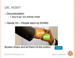 OK, HOW?
 Documentation
 1 way to go, but nobody reads
 Hands On – People learn by DOING
Screen share and let them hit the button.
BeckyDavisDesign.com @beckyddesign
 Documentation
 1 way to go, but nobody reads
 Hands On – People learn by DOING
Screen share and let them hit the button.
 