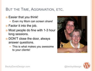 BUT THE TIME, AGGRAVATION, ETC.
 Easier that you think!
 Even my Mom can screen share!
 Factor it into the job.
 Most people do fine with 1-3 hour
long sessions.
 DON’T close the door, always
answer questions.
 This is what makes you awesome
to your clients!
BeckyDavisDesign.com @beckyddesign
 