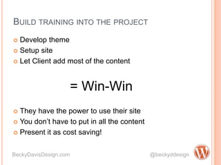 BUILD TRAINING INTO THE PROJECT
 Develop theme
 Setup site
 Let Client add most of the content
= Win-Win
 They have the power to use their site
 You don’t have to put in all the content
 Present it as cost saving!
BeckyDavisDesign.com @beckyddesign
 