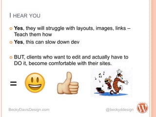 I HEAR YOU
 Yes, they will struggle with layouts, images, links –
Teach them how
 Yes, this can slow down dev
 BUT, clients who want to edit and actually have to
DO it, become comfortable with their sites.
BeckyDavisDesign.com @beckyddesign
=
 