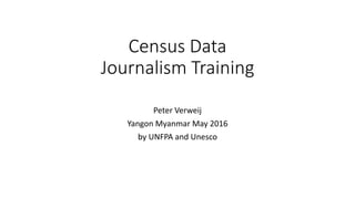 Census Data
Journalism Training
Peter Verweij
Yangon Myanmar May 2016
by UNFPA and Unesco